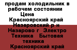 продам холодильник в рабочем состоянии › Цена ­ 3 500 - Красноярский край, Назаровский р-н, Назарово г. Электро-Техника » Бытовая техника   . Красноярский край